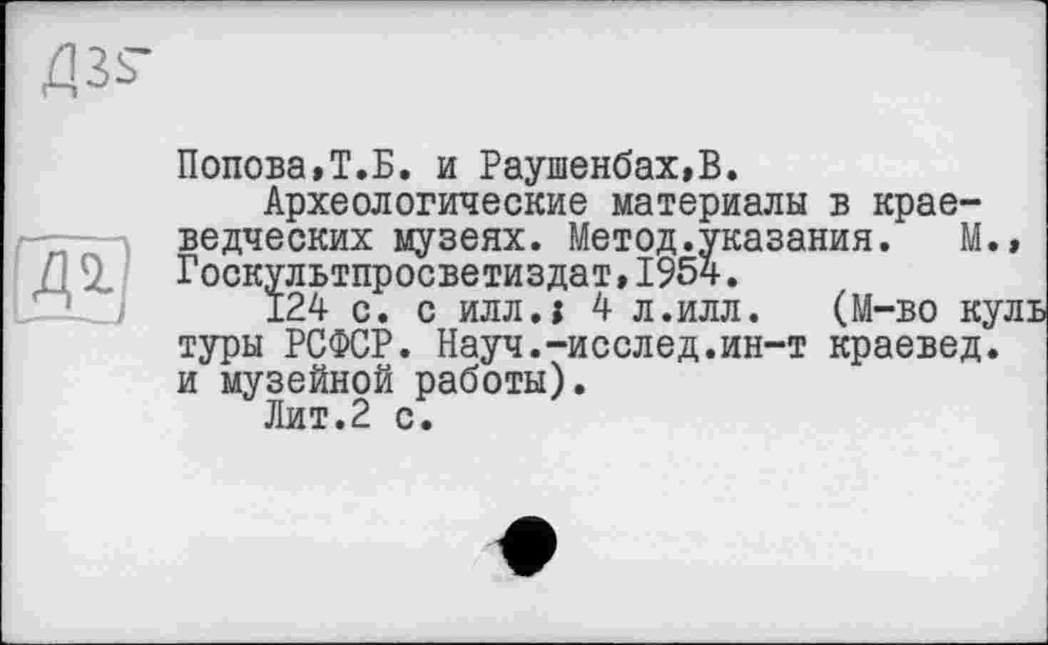 ﻿Попова,Т.Б. и Раушенбах,В.
Археологические материалы в краеведческих музеях. Метод.указания. М.» Госкультпросветиздат,1954.
124 с. с илл.і 4 л.илл. (М-во куль туры РСФСР. Науч.-исслед.ин-т краевед, и музейной работы).
Лит.2 с.